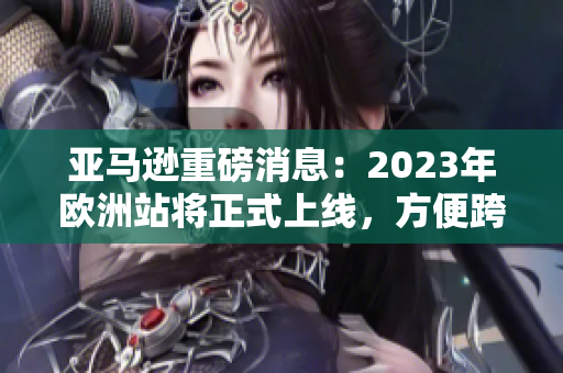 亚马逊重磅消息：2023年欧洲站将正式上线，方便跨境购物