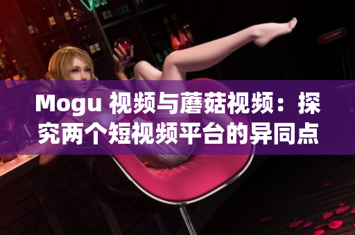 Mogu 视频与蘑菇视频：探究两个短视频平台的异同点