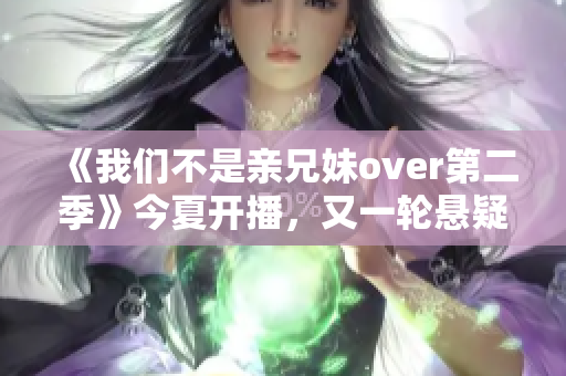 《我们不是亲兄妹over第二季》今夏开播，又一轮悬疑解锁！