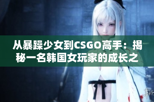 从暴躁少女到CSGO高手：揭秘一名韩国女玩家的成长之路