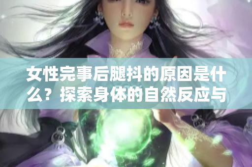 女性完事后腿抖的原因是什么？探索身体的自然反应与快感释放