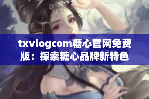 txvlogcom糖心官网免费版：探索糖心品牌新特色