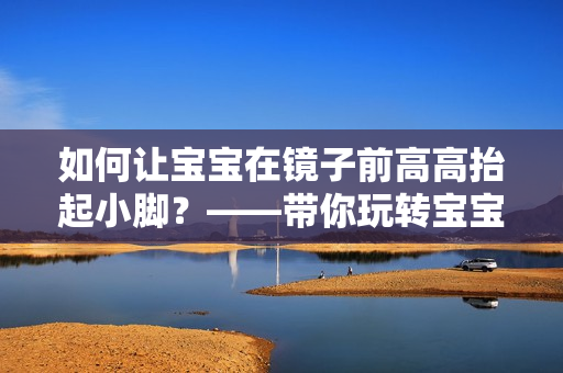 如何让宝宝在镜子前高高抬起小脚？——带你玩转宝宝亲子互动