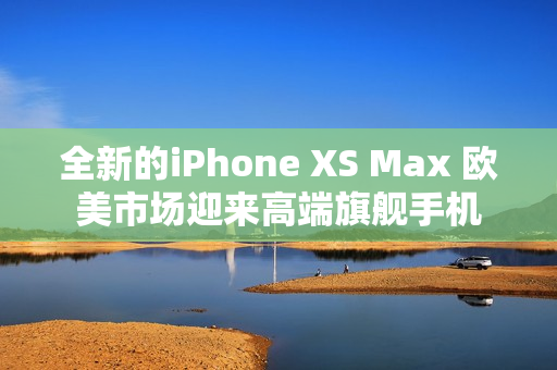 全新的iPhone XS Max 欧美市场迎来高端旗舰手机