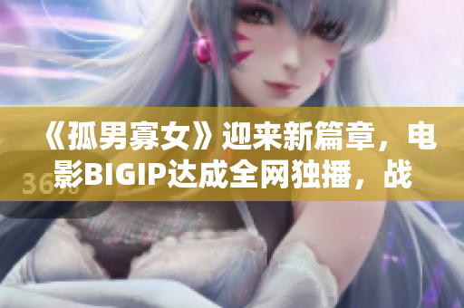 《孤男寡女》迎来新篇章，电影BIGIP达成全网独播，战狼4建功再续辉煌！