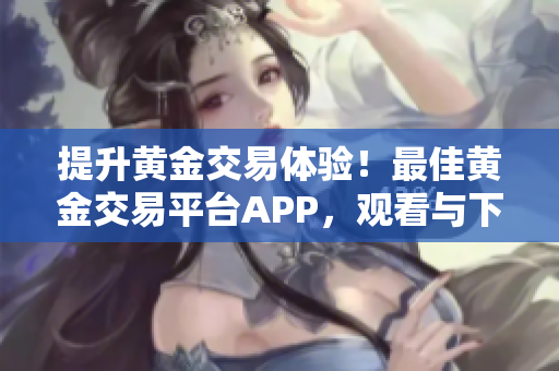 提升黄金交易体验！最佳黄金交易平台APP，观看与下载