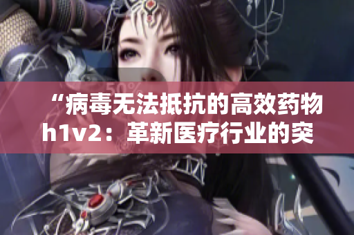 “病毒无法抵抗的高效药物h1v2：革新医疗行业的突破性发现！”