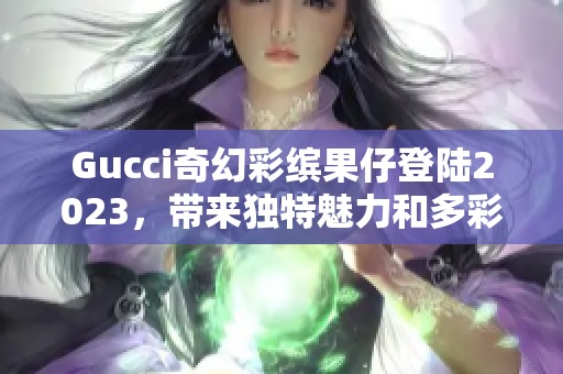 Gucci奇幻彩缤果仔登陆2023，带来独特魅力和多彩体验