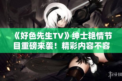 《好色先生TV》绅士艳情节目重磅来袭！精彩内容不容错过！