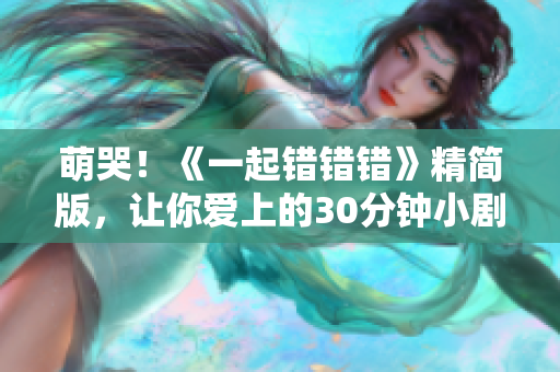 萌哭！《一起错错错》精简版，让你爱上的30分钟小剧场