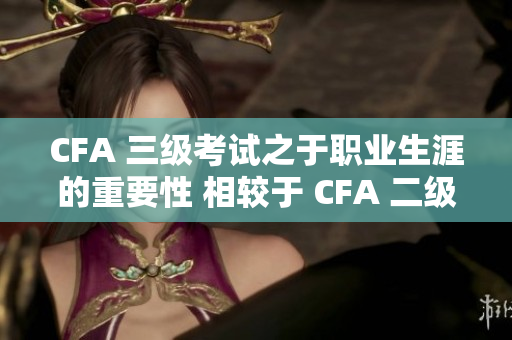 CFA 三级考试之于职业生涯的重要性 相较于 CFA 二级 