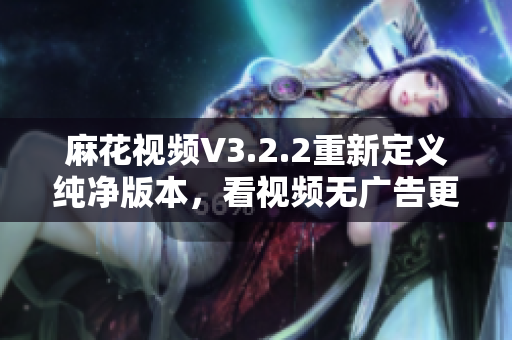 麻花视频V3.2.2重新定义纯净版本，看视频无广告更流畅！