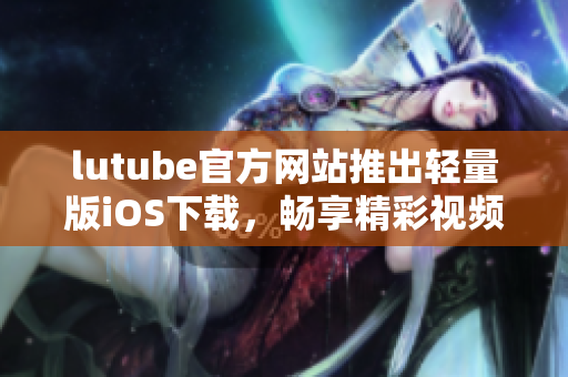 lutube官方网站推出轻量版iOS下载，畅享精彩视频生活