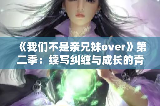 《我们不是亲兄妹over》第二季：续写纠缠与成长的青春故事