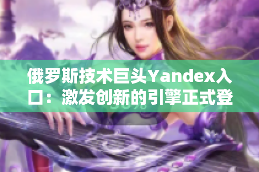 俄罗斯技术巨头Yandex入口：激发创新的引擎正式登场！