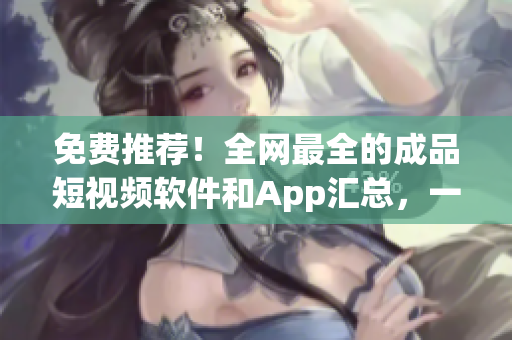 免费推荐！全网最全的成品短视频软件和App汇总，一网打尽超实用！