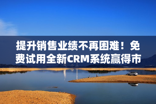 提升销售业绩不再困难！免费试用全新CRM系统赢得市场竞争优势