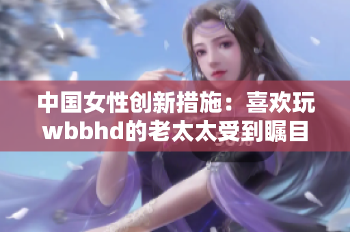 中国女性创新措施：喜欢玩wbbhd的老太太受到瞩目