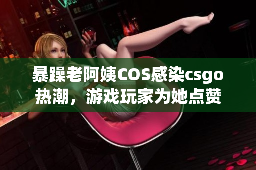 暴躁老阿姨COS感染csgo热潮，游戏玩家为她点赞