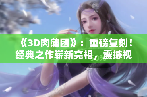 《3D肉蒲团》：重磅复刻！经典之作崭新亮相，震撼视听的全新体验