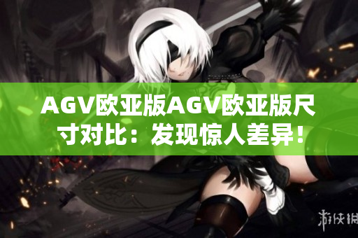 AGV欧亚版AGV欧亚版尺寸对比：发现惊人差异！