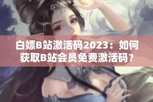 白嫖B站激活码2023：如何获取B站会员免费激活码？