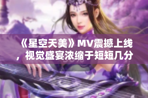 《星空天美》MV震撼上线，视觉盛宴浓缩于短短几分钟！