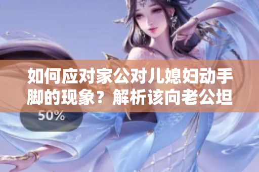 如何应对家公对儿媳妇动手脚的现象？解析该向老公坦白告知的理由及方法