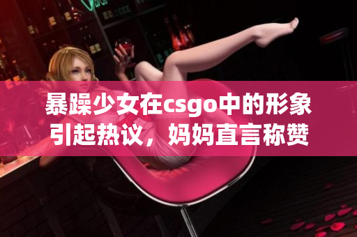 暴躁少女在csgo中的形象引起热议，妈妈直言称赞