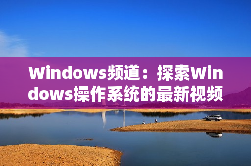 Windows频道：探索Windows操作系统的最新视频教程