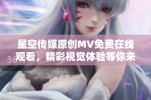 星空传媒原创MV免费在线观看，精彩视觉体验等你来！