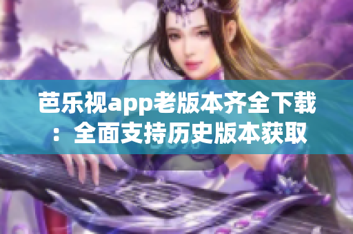 芭乐视app老版本齐全下载：全面支持历史版本获取