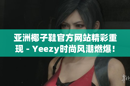 亚洲椰子鞋官方网站精彩重现 - Yeezy时尚风潮燃爆！