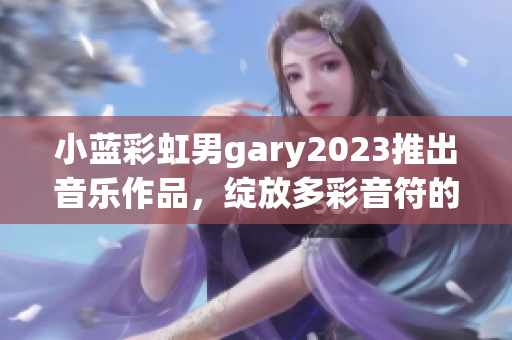 小蓝彩虹男gary2023推出音乐作品，绽放多彩音符的魔力