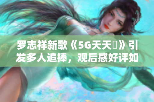 罗志祥新歌《5G天天奭》引发多人追捧，观后感好评如潮