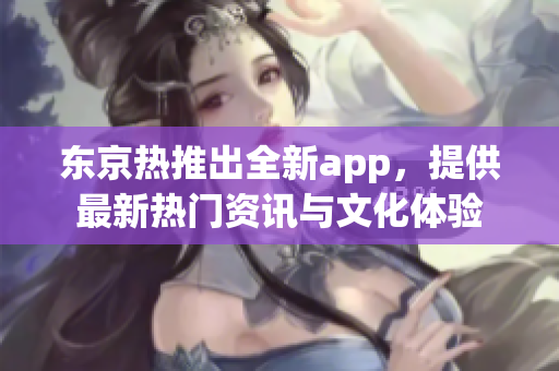 东京热推出全新app，提供最新热门资讯与文化体验