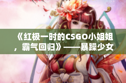 《红极一时的CSGO小姐姐，霸气回归》——暴躁少女点燃电竞激情