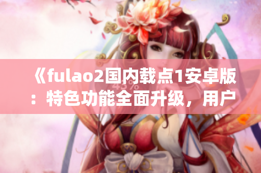 《fulao2国内载点1安卓版：特色功能全面升级，用户体验更优！》(1)