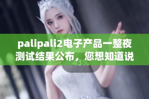 palipali2电子产品一整夜测试结果公布，您想知道说明书吗？