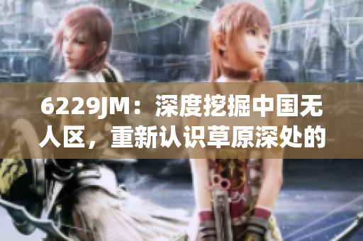 6229JM：深度挖掘中国无人区，重新认识草原深处的秘密！