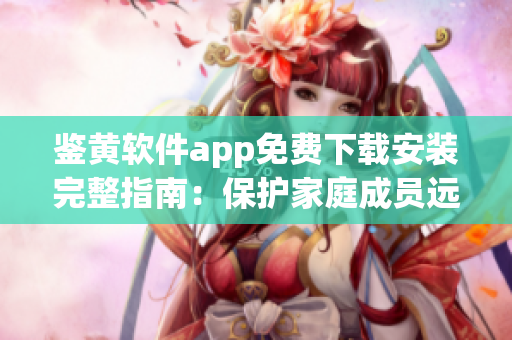 鉴黄软件app免费下载安装完整指南：保护家庭成员远离不良信息(1)