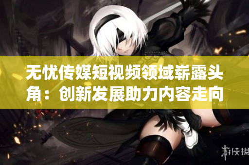 无忧传媒短视频领域崭露头角：创新发展助力内容走向新高峰(1)