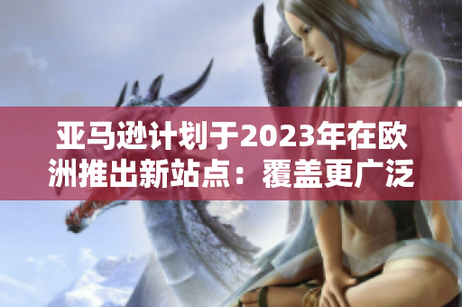 亚马逊计划于2023年在欧洲推出新站点：覆盖更广泛的市场