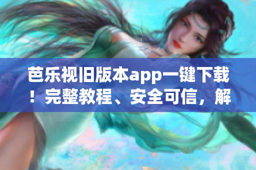 芭乐视旧版本app一键下载！完整教程、安全可信，解决新版使用问题(1)