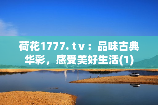 荷花1777. tⅴ：品味古典华彩，感受美好生活(1)