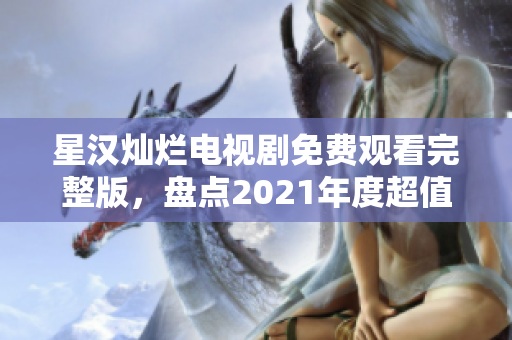 星汉灿烂电视剧免费观看完整版，盘点2021年度超值爆款剧！