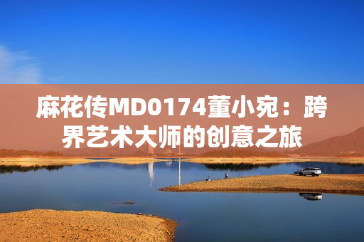 麻花传MD0174董小宛：跨界艺术大师的创意之旅