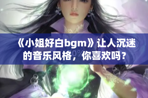 《小姐好白bgm》让人沉迷的音乐风格，你喜欢吗？