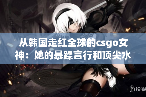 从韩国走红全球的csgo女神：她的暴躁言行和顶尖水平如何并存？