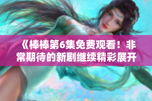 《棒棒第6集免费观看！非常期待的新剧继续精彩展开！》